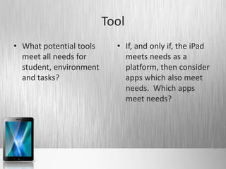 Tool
• What potential tools     • If, and only if, the iPad
  meet all needs for         meets needs as a
  student, environment       platform, then consider
  and tasks?                 apps which also meet
                             needs. Which apps
                             meet needs?
 