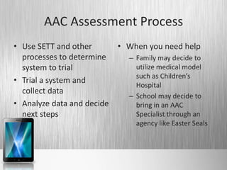 AAC Assessment Process
• Use SETT and other        • When you need help
  processes to determine      – Family may decide to
  system to trial               utilize medical model
                                such as Children’s
• Trial a system and
                                Hospital
  collect data
                              – School may decide to
• Analyze data and decide       bring in an AAC
  next steps                    Specialist through an
                                agency like Easter Seals
 