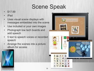 Scene Speak
• $17.99
• iPad
• Uses visual scene displays with
  messages embedded into the scene
• Use included or your own images
• Photograph low tech boards and
  add speech
• 5 text to speech voices or recorded
  speech
• Arrange the scenes into a picture
  album for access




                                  16
 