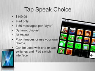 Tap Speak Choice
• $149.99
• iPad only
• 1-56 messages per “layer”
• Dynamic display
• 88 Voices
• Pixon images or use your own
  photos
• Can be used with one or two
  switches and iPad switch
  interface
 