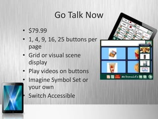 Go Talk Now
• $79.99
• 1, 4, 9, 16, 25 buttons per
  page
• Grid or visual scene
  display
• Play videos on buttons
• Imagine Symbol Set or
  your own
• Switch Accessible
 