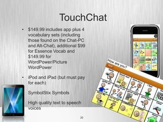 TouchChat
• $149.99 includes app plus 4
  vocabulary sets (including
  those found on the Chat-PC
  and Alt-Chat), additional $99
  for Essence Vocab and
  $149.99 for
  WordPower/Picture
  WordPower

• iPod and iPad (but must pay
  for each)

• SymbolStix Symbols

• High quality text to speech
  voices
                            20
 
