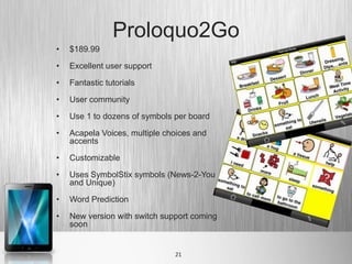Proloquo2Go
•   $189.99

•   Excellent user support

•   Fantastic tutorials

•   User community

•   Use 1 to dozens of symbols per board

•   Acapela Voices, multiple choices and
    accents

•   Customizable

•   Uses SymbolStix symbols (News-2-You
    and Unique)

•   Word Prediction

•   New version with switch support coming
    soon


                               21
 