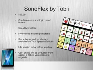 SonoFlex by Tobii
•   $99.99

•   Combines core and topic based
    boards

•   Uses SymbolStix

•   Five voices including children’s

•   Same layout and vocabulary
    available on Tobii Speech Devices

•   Lite version to try before you buy

•   Cost of app will be deducted from
    cost of a Tobii if you choose to
    upgrade
 