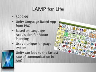 LAMP for Life
• $299.99
• Unity Language Based App
  from PRC
• Based on Language
  Acquisition for Motor
  Planning
• Uses a unique language
  system
• Unity can lead to the fastest
  rate of communication in
  AAC
 