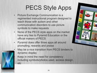 PECS Style Apps
• Picture Exchange Communication is a
  regimented instructional program designed to
  teach those with autism and other
  communication disorders to use picture
  symbols to make requests
• None of the PECS style apps on the market
  have any ties to Pyramid Education or the
  official makers of PECS
• Pyramid does offer three apps all around
  prompting, rewards and praise
• May be a nice transition from PECS binders to
  dynamic display
• Keep in mind the need for consistency
  including symbols/photos used, access design,
  etc

                          26
 