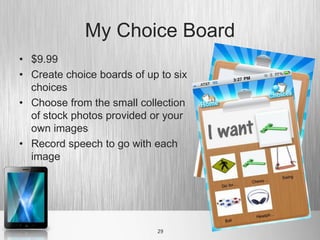 My Choice Board
• $9.99
• Create choice boards of up to six
  choices
• Choose from the small collection
  of stock photos provided or your
  own images
• Record speech to go with each
  image




                            29
 