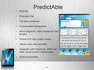 PredictAble
•   $159.99

•   iPod and iPad

•   Full word prediction

•   Customizable background

•   Store frequently used phrases for fast
    access

•   Choice of 9 high quality voices

•   Adjust voice rate and pitch

•   Integrates with Facebook, SMS and
    other social communication apps

•   Switch accessible



                              32
 