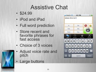 Assistive Chat
• $24.99
• iPod and iPad
• Full word prediction
• Store recent and
  favorite phrases for
  fast access
• Choice of 3 voices
• Adjust voice rate and
  pitch
• Large buttons
                  33
 
