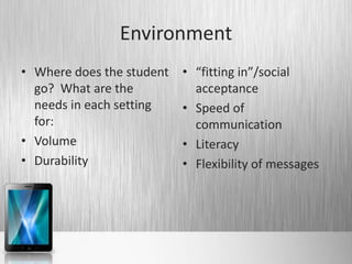 Environment
• Where does the student   • “fitting in”/social
  go? What are the           acceptance
  needs in each setting    • Speed of
  for:                       communication
• Volume                   • Literacy
• Durability               • Flexibility of messages
 