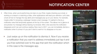 NOTIFICATION CENTER 
‣ Often times, when you're performing one task on your iPad, maybe checking your email, or 
working on a lesson or watching a video, other applications will need your attention. Let's take 
a look at how to manage the way alerts and messages pop up on your device. For example, 
maybe while I'm browsing a webpage I receive a text message. I'm alerted to this by a 
notification area that temporarily appears at the top of the screen. This allows me to glance at 
and preview my message without leaving my browser. After a few seconds the notification 
disappears and I can just continue reading. Now new to iOS 7, you can immediately dismiss a 
notification when it comes in if you don't want to wait for it to disappear on its own. 
‣ Just swipe up on the notification to dismiss it. Now if you receive 
a notification that you want to address immediately just tap it and 
you'll be switched over to the app that sent the notification which 
in this case is the messages app. 
 