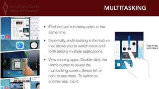 MULTITASKING 
‣ iPad lets you run many apps at the 
same time. 
‣ Essentially, multi-tasking is the feature 
that allows you to switch back and 
forth among multiple applications. 
‣ View running apps. Double-click the 
Home button to reveal the 
multitasking screen. Swipe left or 
right to see more. To switch to 
another app, tap it. 
 