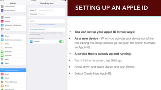 SETTING UP AN APPLE ID 
‣ You can set up your Apple ID in two ways: 
‣ As a new device - When you activate your device out of the 
box during the setup process you're given the option to create 
an Apple ID. 
‣ A device that is already up and running: 
‣ From the home screen, tap Settings. 
‣ Scroll down and select iTunes and App Stores. 
‣ Select Create New Apple ID. 
 