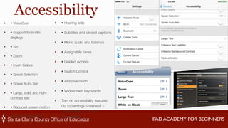 IPAD ACADEMY FOR BEGINNERS 
Accessibility 
‣ • VoiceOver 
‣ • Support for braille 
displays 
‣ • Siri 
‣ • Zoom 
‣ • Invert Colors 
‣ • Speak Selection 
‣ • Speak Auto-Text 
‣ • Large, bold, and high-contrast 
text 
‣ • Reduced screen motion 
‣ • On/off switch labels 
‣ • Hearing aids 
‣ • Subtitles and closed captions 
‣ • Mono audio and balance 
‣ • Assignable tones 
‣ • Guided Access 
‣ • Switch Control 
‣ • AssistiveTouch 
‣ • Widescreen keyboards 
‣ Turn on accessibility features. 
Go to Settings > General > 
Accessibility, or use the 
Accessibility 
 