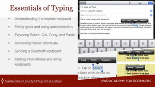 IPAD ACADEMY FOR BEGINNERS 
Essentials of Typing 
‣ Understanding the keyless keyboard 
‣ Fixing typos and using autocorrection 
‣ Exploring Select, Cut, Copy, and Paste 
‣ Accessing hidden shortcuts 
‣ Syncing a Bluetooth keyboard 
‣ Adding international and emoji 
keyboards 
 