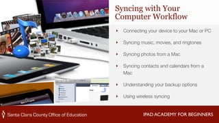 Syncing with Your 
Computer Workflow 
‣ Connecting your device to your Mac or PC 
‣ Syncing music, movies, and ringtones 
‣ Syncing photos from a Mac 
‣ Syncing contacts and calendars from a 
IPAD ACADEMY FOR BEGINNERS 
Mac 
‣ Understanding your backup options 
‣ Using wireless syncing 
 