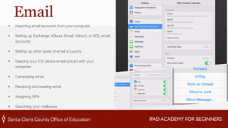 IPAD ACADEMY FOR BEGINNERS 
Email 
‣ Importing email accounts from your computer 
‣ Setting up Exchange, iCloud, Gmail, Yahoo!, or AOL email 
accounts 
‣ Setting up other types of email accounts 
‣ Keeping your iOS device email synced with your 
computer 
‣ Composing email 
‣ Receiving and reading email 
‣ Assigning VIPs 
‣ Searching your mailboxes 
‣ Setting mail options 
 