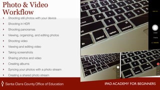 IPAD ACADEMY FOR BEGINNERS 
Photo & Video 
Workflow 
‣ Shooting still photos with your device 
‣ Shooting in HDR 
‣ Shooting panoramas 
‣ Viewing, organizing, and editing photos 
‣ Shooting video 
‣ Viewing and editing video 
‣ Taking screenshots 
‣ Sharing photos and video 
‣ Creating albums 
‣ Syncing your photos with a photo stream 
‣ Creating a shared photo stream 
 