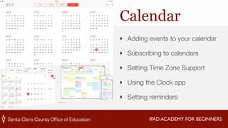 Calendar 
‣ Adding events to your calendar 
‣ Subscribing to calendars 
‣ Setting Time Zone Support 
‣ Using the Clock app 
‣ Setting reminders 
IPAD ACADEMY FOR BEGINNERS 
 