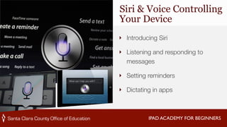 Siri & Voice Controlling 
Your Device 
‣ Introducing Siri 
‣ Listening and responding to 
messages 
‣ Setting reminders 
‣ Dictating in apps 
IPAD ACADEMY FOR BEGINNERS 
 