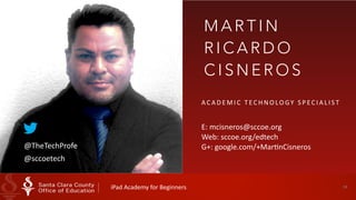 34 
MART I N 
RICARDO 
CISNEROS 
ACADEMIC 
T ECHNOLOGY 
SPECIAL I ST 
! 
E: 
mcisneros@sccoe.org 
Web: 
sccoe.org/edtech 
G+: 
google.@TheTechProfe com/+MarHnCisneros 
@sccoetech 
iPad 
Academy 
for 
Beginners 
