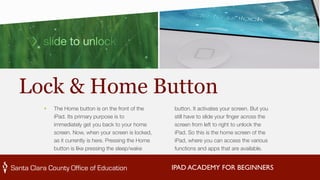 Lock & Home Button 
IPAD ACADEMY FOR BEGINNERS 
‣ The Home button is on the front of the 
iPad. Its primary purpose is to 
immediately get you back to your home 
screen. Now, when your screen is locked, 
as it currently is here. Pressing the Home 
button is like pressing the sleep/wake 
button. It activates your screen. But you 
still have to slide your finger across the 
screen from left to right to unlock the 
iPad. So this is the home screen of the 
iPad, where you can access the various 
functions and apps that are available. 
 