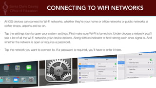 CONNECTING TO WIFI NETWORKS 
‣ All iOS devices can connect to Wi-Fi networks, whether they're your home or office networks or public networks at 
coffee shops, airports and so on. 
‣ Tap the settings icon to open your system settings. First make sure Wi-Fi is turned on. Under choose a network you'll 
see a list of all the Wi-Fi networks your device detects. Along with an indicator of how strong each ones signal is. And 
whether the network is open or requires a password. 
‣ Tap the network you want to connect to. If a password is required, you'll have to enter it here. 
 