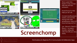 Remind 
Remind (formerly 
Remind101) offers 
teachers a free, safe and 
simple way to instantly 
text students and 
parents. Teachers can 
send or schedule 
reminders, assignments, 
homework, assessments, 
or motivational messages 
directly to students' and 
parents' phones. 
Interactions are safe 
because phone numbers 
are kept private, and 
messages are sent with 
no open replies. 
Teachers, students and 
parents see mobile 
messages from all their 
classes in one place. 
iPad Academy for Beginners Pt 2: Communication & Collaboration Apps 
 