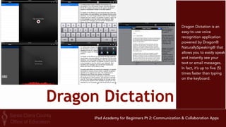 Educreations 
Educreations is a unique 
interactive whiteboard 
and screencasting tool 
that's simple, powerful, 
and fun to use. Annotate, 
animate, and narrate 
nearly any type of 
content as you explain 
any concept. Teachers 
can create short 
instructional videos and 
share them instantly with 
students, or ask students 
to show what they know 
and help friends learn 
something new. 
iPad Academy for Beginners Pt 2: Communication & Collaboration Apps 
 