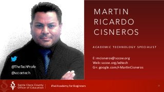 20 
MART I N 
RICARDO 
CISNEROS 
ACADEMIC 
T ECHNOLOGY 
SPECIAL I ST 
E: 
mcisneros@sccoe.org 
Web: 
sccoe.org/edtech 
G+: 
google.@TheTechProfe com/+MarHnCisneros 
@sccoetech 
iPad 
Academy 
for 
Beginners 
