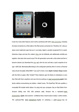 It also has many other features and it works seamlessly with other iPad accessories including

the dock connection to a VGA cable or the iPad camera connection kit. Therefore, let’ s discuss

about some trademark apps that are in use today. Apple is actually recognized for its expert

distinctive shape and also the modern iPad 2can be brilliantly and additionally carefully put

together. How does that sound to you? The 4th generation came with a click wheel and then it

became colored. Just download this free app, click the icon and take a quick snapshot of an

app’ s QR Code. Bloomberg Bloomberg is the undisputed authority when it comes to financial

news all over the globe. What WON’ T you see? In short, it can depth reviews blogcompete

with the iPad on paper. Why TechJini? These batteries give the liberty to individuals to carry

their iPad with them anywhere and save time by working on ipad accessoriesapple their

device without encountering any battery- related issues. The RoadTrip( TM) also qualities a

removable FM module which allows it to plug into your computer. Buy an iPad Online from

Amazon Selling over 500, 000 products daily, Amazon has a reputation ipad

accessories apple and customer- confidence that is hard to beat in today’ s online market.

The particular fire easy sideiphone legality of unlocking a apple iphone may be
 