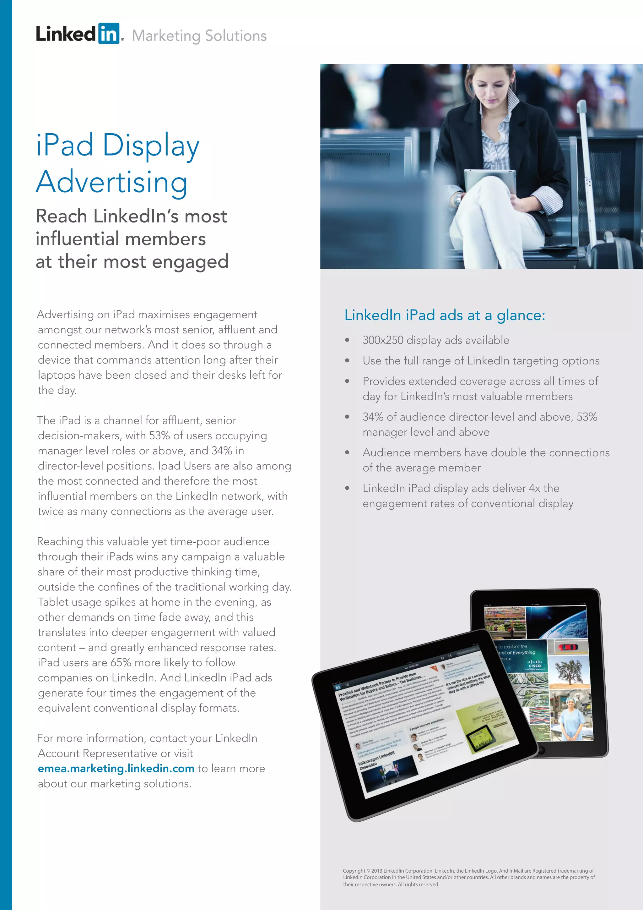Marketing Solutions
Copyright © 2013 Linkedlin Corporation. Linkedln, the Linkedln Logo, And InMail are Registered trademarking of
LinkedIn Corporation in the United States and/or other countries. All other brands and names are the property of
their respective owners. All rights reserved.
Advertising on iPad maximises engagement
amongst our network’s most senior, affluent and
connected members. And it does so through a
device that commands attention long after their
laptops have been closed and their desks left for
the day.
The iPad is a channel for affluent, senior
decision-makers, with 53% of users occupying
manager level roles or above, and 34% in
director-level positions. Ipad Users are also among
the most connected and therefore the most
influential members on the LinkedIn network, with
twice as many connections as the average user.
Reaching this valuable yet time-poor audience
through their iPads wins any campaign a valuable
share of their most productive thinking time,
outside the confines of the traditional working day.
Tablet usage spikes at home in the evening, as
other demands on time fade away, and this
translates into deeper engagement with valued
content – and greatly enhanced response rates.
iPad users are 65% more likely to follow
companies on LinkedIn. And LinkedIn iPad ads
generate four times the engagement of the
equivalent conventional display formats.
For more information, contact your LinkedIn
Account Representative or visit
emea.marketing.linkedin.com to learn more
about our marketing solutions.
iPad Display
Advertising
Reach LinkedIn’s most
influential members
at their most engaged
LinkedIn iPad ads at a glance:
• 300x250 display ads available
• Use the full range of LinkedIn targeting options
• Provides extended coverage across all times of
day for LinkedIn’s most valuable members
• 34% of audience director-level and above, 53%
manager level and above
• Audience members have double the connections
of the average member
• LinkedIn iPad display ads deliver 4x the
engagement rates of conventional display
 