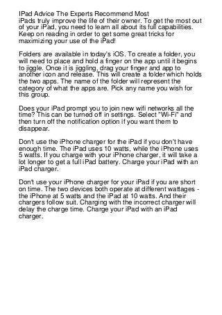 IPad Advice The Experts Recommend Most
iPads truly improve the life of their owner. To get the most out
of your iPad, you need to learn all about its full capabilities.
Keep on reading in order to get some great tricks for
maximizing your use of the iPad!
Folders are available in today's iOS. To create a folder, you
will need to place and hold a finger on the app until it begins
to jiggle. Once it is jiggling, drag your finger and app to
another icon and release. This will create a folder which holds
the two apps. The name of the folder will represent the
category of what the apps are. Pick any name you wish for
this group.
Does your iPad prompt you to join new wifi networks all the
time? This can be turned off in settings. Select "Wi-Fi" and
then turn off the notification option if you want them to
disappear.
Don't use the iPhone charger for the iPad if you don't have
enough time. The iPad uses 10 watts, while the iPhone uses
5 watts. If you charge with your iPhone charger, it will take a
lot longer to get a full iPad battery. Charge your iPad with an
iPad charger.
Don't use your iPhone charger for your iPad if you are short
on time. The two devices both operate at different wattages the iPhone at 5 watts and the iPad at 10 watts. And their
chargers follow suit. Charging with the incorrect charger will
delay the charge time. Charge your iPad with an iPad
charger.

 