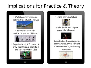 Implications for Practice & Theory
• iPads have tremendous
potential for educational use
• Early uses were for
replication and amplification
• Experimentation & research
may lead to more amplified
and transformative uses
• Learn from risk-takers
• Similar initiatives require
professional support
• Include data from students,
communities, other content
areas & contexts, & learning
outcomes
 