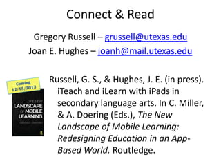Connect & Read
Gregory Russell – grussell@utexas.edu
Joan E. Hughes – joanh@mail.utexas.edu
Russell, G. S., & Hughes, J. E. (in press).
iTeach and iLearn with iPads in
secondary language arts. In C. Miller,
& A. Doering (Eds.), The New
Landscape of Mobile Learning:
Redesigning Education in an App-
Based World. Routledge.
 