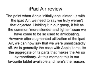 iPad Air review
The point when Apple initially acquainted us with
the ipad Air, we need to say we truly weren't
that objected. Holding it in our grasp, it felt as
the common 'more slender and lighter' issue we
have come to be so used to anticipating.
However after augmented utilization of the ipad
Air, we can now say that we were unmitigatedly
off. As is generally the case with Apple items, its
the aggregate of its parts that makes the Air so
extraordinary. At this moment this is our
favourite tablet available and here's the reason.

 