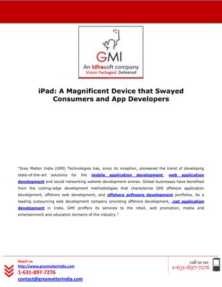 [Type text]




              iPad: A Magnificent Device that Swayed
                  Consumers and App Developers




“Grey Matter India (GMI) Technologies has, since its inception, pioneered the trend of developing
state-of-the-art   solutions   for   the   mobile   application   development,   web   application
development and social networking website development arenas. Global businesses have benefited
from the cutting-edge development methodologies that characterize GMI offshore application
development, offshore web development, and offshore software development portfolios. As a
leading outsourcing web development company providing offshore development, .net application
development in India, GMI proffers its services to the retail, web promotion, media and
entertainment and education domains of the industry.”




Reach us
http://www.greymatterindia.com
1-631-897-7276
contact@greymatterindia.com
 