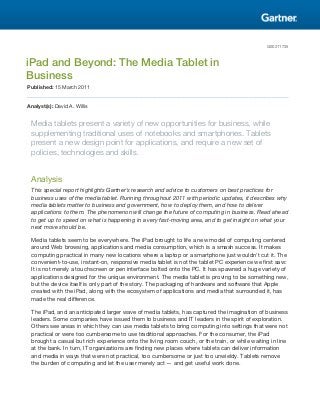 G00211735



iPad and Beyond: The Media Tablet in
Business
Published: 15 March 2011


Analyst(s): David A. Willis


 Media tablets present a variety of new opportunities for business, while
 supplementing traditional uses of notebooks and smartphones. Tablets
 present a new design point for applications, and require a new set of
 policies, technologies and skills.


 Analysis
 This special report highlights Gartner's research and advice to customers on best practices for
 business uses of the media tablet. Running throughout 2011 with periodic updates, it describes why
 media tablets matter to business and government, how to deploy them, and how to deliver
 applications to them. The phenomenon will change the future of computing in business. Read ahead
 to get up to speed on what is happening in a very fast-moving area, and to get insight on what your
 next move should be.

 Media tablets seem to be everywhere. The iPad brought to life a new model of computing centered
 around Web browsing, applications and media consumption, which is a smash success. It makes
 computing practical in many new locations where a laptop or a smartphone just wouldn't cut it. The
 convenient-to-use, instant-on, responsive media tablet is not the tablet PC experience we first saw:
 It is not merely a touchscreen or pen interface bolted onto the PC. It has spawned a huge variety of
 applications designed for the unique environment. The media tablet is proving to be something new,
 but the device itself is only part of the story. The packaging of hardware and software that Apple
 created with the iPad, along with the ecosystem of applications and media that surrounded it, has
 made the real difference.

 The iPad, and an anticipated larger wave of media tablets, has captured the imagination of business
 leaders. Some companies have issued them to business and IT leaders in the spirit of exploration.
 Others see areas in which they can use media tablets to bring computing into settings that were not
 practical or were too cumbersome to use traditional approaches. For the consumer, the iPad
 brought a casual but rich experience onto the living room couch, or the train, or while waiting in line
 at the bank. In turn, IT organizations are finding new places where tablets can deliver information
 and media in ways that were not practical, too cumbersome or just too unwieldy. Tablets remove
 the burden of computing and let the user merely act — and get useful work done.
 