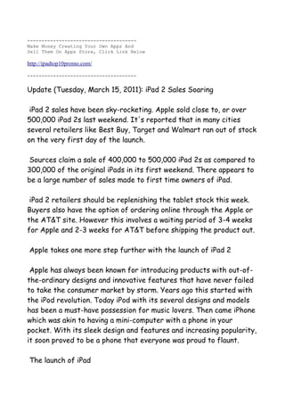 --------------------------------------
Make Money Creating Your Own Apps And
Sell Them On Apps Store, Click Link Below

http://ipadtop10promo.com/

--------------------------------------


Update (Tuesday, March 15, 2011): iPad 2 Sales Soaring

 iPad 2 sales have been sky-rocketing. Apple sold close to, or over
500,000 iPad 2s last weekend. It's reported that in many cities
several retailers like Best Buy, Target and Walmart ran out of stock
on the very first day of the launch.

 Sources claim a sale of 400,000 to 500,000 iPad 2s as compared to
300,000 of the original iPads in its first weekend. There appears to
be a large number of sales made to first time owners of iPad.

 iPad 2 retailers should be replenishing the tablet stock this week.
Buyers also have the option of ordering online through the Apple or
the AT&T site. However this involves a waiting period of 3-4 weeks
for Apple and 2-3 weeks for AT&T before shipping the product out.

Apple takes one more step further with the launch of iPad 2

 Apple has always been known for introducing products with out-of-
the-ordinary designs and innovative features that have never failed
to take the consumer market by storm. Years ago this started with
the iPod revolution. Today iPod with its several designs and models
has been a must-have possession for music lovers. Then came iPhone
which was akin to having a mini-computer with a phone in your
pocket. With its sleek design and features and increasing popularity,
it soon proved to be a phone that everyone was proud to flaunt.

The launch of iPad
 