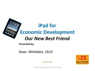 iPad 
for 
Economic 
Development 
Our 
New 
Best 
Friend 
Presented 
by: 
Dean 
Whi)aker, 
CEcD 
April 
26, 
2012 
Professional 
Learning 
Laboratory 
(c) 
2012 
 