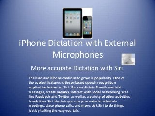 iPhone Dictation with External
Microphones
More accurate Dictation with Siri
The iPad and iPhone continue to grow in popularity. One of
the coolest features is the onboard speech recognition
application known as Siri. You can dictate E-mails and text
messages, create memos, interact with social networking sites
like Facebook and Twitter as well as a variety of other activities
hands free. Siri also lets you use your voice to schedule
meetings, place phone calls, and more. Ask Siri to do things
just by talking the way you talk.
 