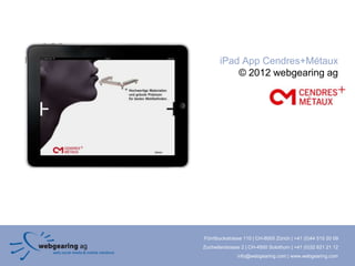 iPad App Cendres+Métaux
           © 2012 webgearing ag




Förrlibuckstrasse 110 | CH-8005 Zürich | +41 (0)44 515 20 09
Zuchwilerstrasse 2 | CH-4500 Solothurn | +41 (0)32 621 21 12
               info@webgearing.com | www.webgearing.com
 