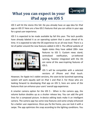 What you can expect in your
          iPad app on iOS 5
iOS 5 will hit the stores this fall. Do you already have an app idea for iPad
app on iOS 5? Here are a few iOS 5 features that you can utilize in your app
for a great user experience.

iOS 5 is expected to be made available by fall this year. The tech pundits
have already labeled it as an operating system that is years ahead of its
time. It is expected to take the OS experience to an all new level. There is a
lot of patter around the new features added in iOS 5. The official website of
                                  Apple states they have added 200+ new
                                  features to iOS 5. Custom news stand,
                                  centralized    notification,   un-tethered
                                  syncing, Tweeter integrated with the OS
                                  are some of the awe-inspiring features of
                                  iOS 5.

                                 iOS 5 will be compatible with a selected
                                 versions of iPhone and iPod touch.
However, for Apple Inc’s tablet versions, the soon-to-be launched operating
system will work equally well on iPad 1 and iPad 2. For those who are
looking forward to developing iPad app on iOS 5, here are some of the
features that can enhance your users’ overall app experience.

A smarter camera option for the iOS 5 - When in the camera app, the
volume button doubles up as a shutter release key. You can add the grid
lines for a composed picture. In-device editing tools make it an intelligent
camera. The camera app has some new features and some simply enhanced
for a better user experience. Once you fix the frame, you can lock it with a
swipe. The app optimizes the snap according to the lighting conditions. You
 
