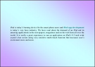 iPad is today’s burning device for the smart phone users and iPad app development
is today’s very busy industry. We have read about the demand of an iPad and its
amazing applications in the newspapers, magazines and on the web from all over the
world. It is really a great experience to run an application on iPad’s 9.5 inch wide
crystal clear screen using very sensitive multi-touch function that increases user’s
excitement more and more.
 