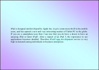 iPad is designed and developed by Apple Inc. to give some more thrill to the mobile
users, and has opened a new and very interesting market of Tablet PC in the globe.
If you are a smartphone user then I am sure that you do have a desire to have an
amazing iPad or latest iPad3. After a launch of an iPad 3, the experience to use
applications becomes doubled. Therefore iPad3 app development service is very
high in demand among individuals or business enterprises.
 