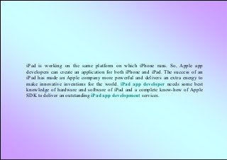 iPad is working on the same platform on which iPhone runs. So, Apple app
developers can create an application for both iPhone and iPad. The success of an
iPad has made an Apple company more powerful and delivers an extra energy to
make innovative inventions for the world. iPad app developer needs some best
knowledge of hardware and software of iPad and a complete know-how of Apple
SDK to deliver an outstanding iPad app development services.
 
