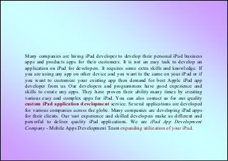 Many companies are hiring iPad developer to develop their personal iPad business
apps and products apps for their customers. It is not an easy task to develop an
application on iPad for developers. It requires some extra skills and knowledge. If
you are using any app on other device and you want to the same on your iPad or if
you want to customize your existing app then demand for best Apple iPad app
developer from us. Our developers and programmers have good experience and
skills to create any apps. They have proven their ability many times by creating
various easy and complex apps for iPad. You can also contact us for our quality
custom iPad application development service. Several applications are developed
for various companies across the globe. Many companies are developing iPad apps
for their clients. Our vast experience and skilled developers make us different and
powerful to deliver quality iPad applications. We are iPad App Development
Company - Mobile Apps Development Team expanding utilization of your iPad.
 