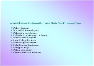 Areas of iPad App Development Services at Mobile Apps Development Team:

  iPad development
  Custom iPad app development
  iPad game app development
  iPad social networking app development
  iPad software development
  Apple iPad app developers
  iPad web app development
  iPad e-Book app development
  iPad app UI design
  iPad app programmer
  Hire iPad application developers
 