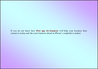 If you do not know how iPad app development will help your business then
contact us today and take your business ahead in iPhone’s competitive market.
 