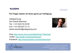 Kontakt
Für Fragen stehen wir Ihnen gerne zur Verfügung
       g                    g              g g

webgearing ag
Herr Daniel Ritschard
Tel.: ++41 044 515 20 09
Fax: ++41 032 621 21 13
daniel.ritschard@webgearing.com

Xing: https://www.xing.com/profile/Daniel_Ritschard
Twitter: http://twitter.com/danielritschard
Facebook: http://www.facebook.com/danielritschard


                                                 Binzstrasse 9 | CH-8045 Zürich | +41 (0)44 515 20 09
                                         Zuchwilerstrasse 2 | CH-4500 Solothurn | +41 (0)32 621 21 12
                                                        info@webgearing.com | www.webgearing.com
 